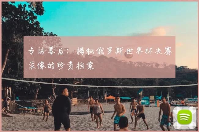 专访幕后:揭秘俄罗斯世界杯决赛录像的珍贵档案