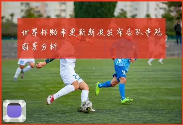 世界杯赔率更新新浪发布各队夺冠前景分析