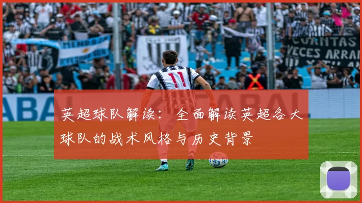 英超球队解读：全面解读英超各大球队的战术风格与历史背景