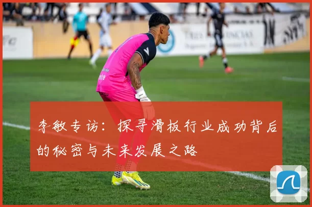 李敏专访：探寻滑板行业成功背后的秘密与未来发展之路