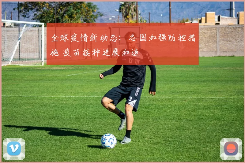 全球疫情新动态：各国加强防控措施 疫苗接种进展加速