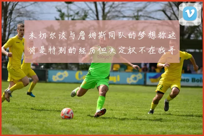 米切尔谈与詹姆斯同队的梦想称这将是特别的经历但决定权不在我手中