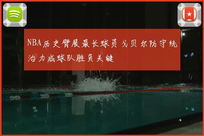 NBA历史臂展最长球员戈贝尔防守统治力成球队胜负关键