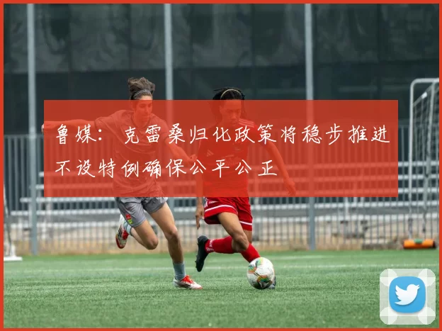 鲁媒：克雷桑归化政策将稳步推进不设特例确保公平公正