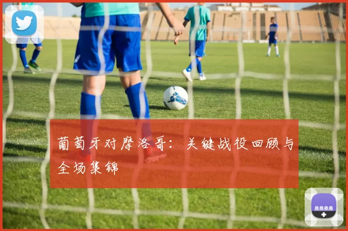 葡萄牙对摩洛哥:关键战役回顾与全场集锦