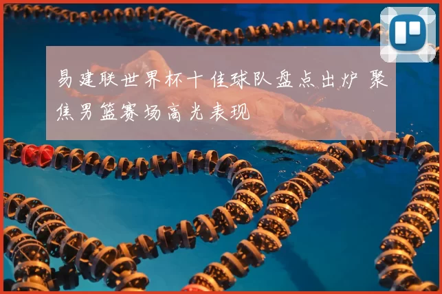 易建联世界杯十佳球队盘点出炉 聚焦男篮赛场高光表现