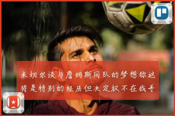 米切尔谈与詹姆斯同队的梦想称这将是特别的经历但决定权不在我手中
