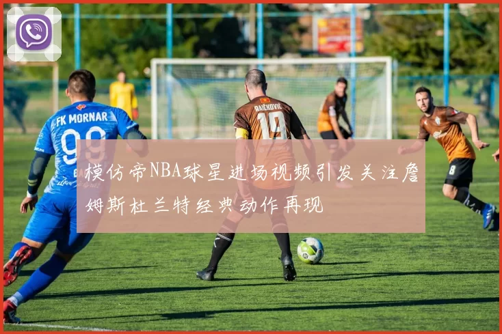 模仿帝NBA球星进场视频引发关注詹姆斯杜兰特经典动作再现