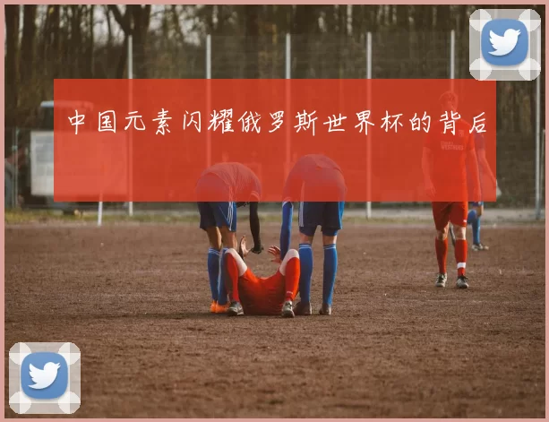 中国元素闪耀俄罗斯世界杯的背后
