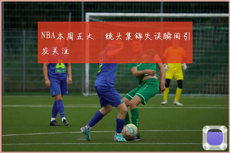 NBA本周五大囧镜头集锦失误瞬间引发关注