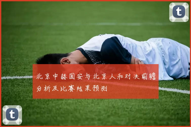 北京中赫国安与北京人和对决前瞻分析及比赛结果预测