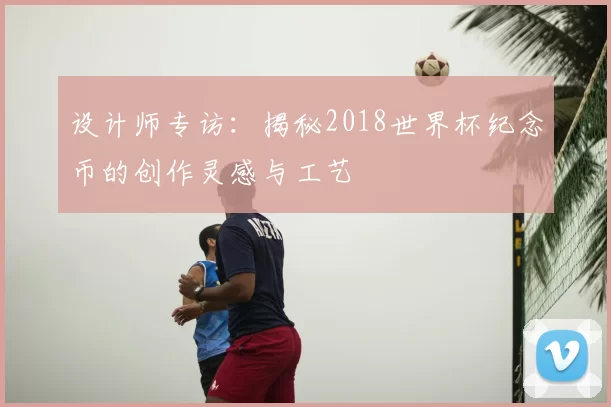 设计师专访：揭秘2018世界杯纪念币的创作灵感与工艺