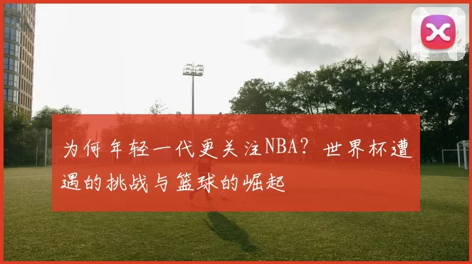 为何年轻一代更关注NBA?世界杯遭遇的挑战与篮球的崛起