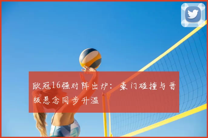 欧冠16强对阵出炉：豪门碰撞与晋级悬念同步升温