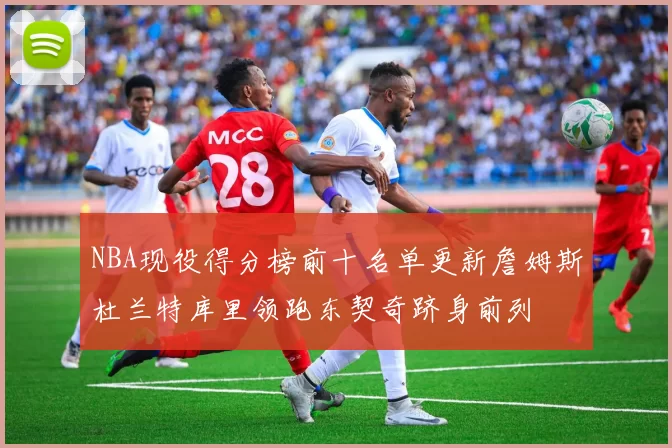 NBA现役得分榜前十名单更新詹姆斯杜兰特库里领跑东契奇跻身前列