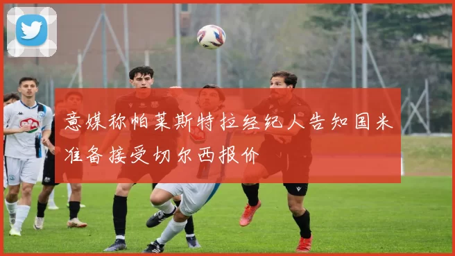 意媒称帕莱斯特拉经纪人告知国米准备接受切尔西报价