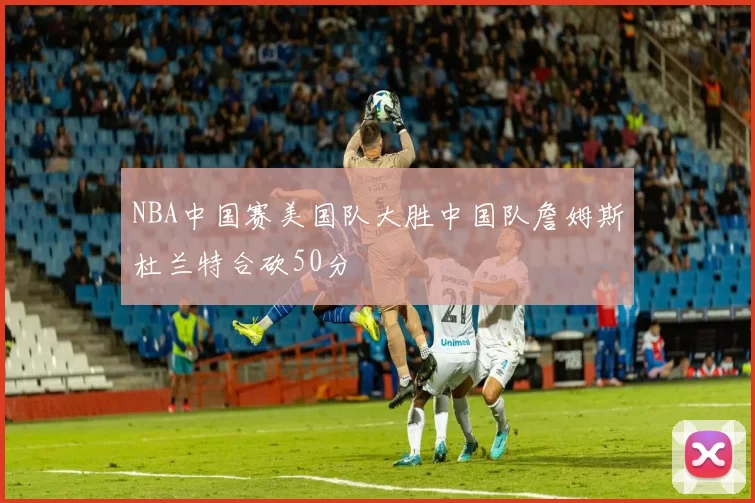 NBA中国赛美国队大胜中国队詹姆斯杜兰特合砍50分