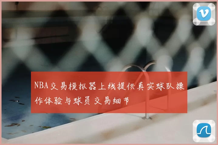 NBA交易模拟器上线提供真实球队操作体验与球员交易细节