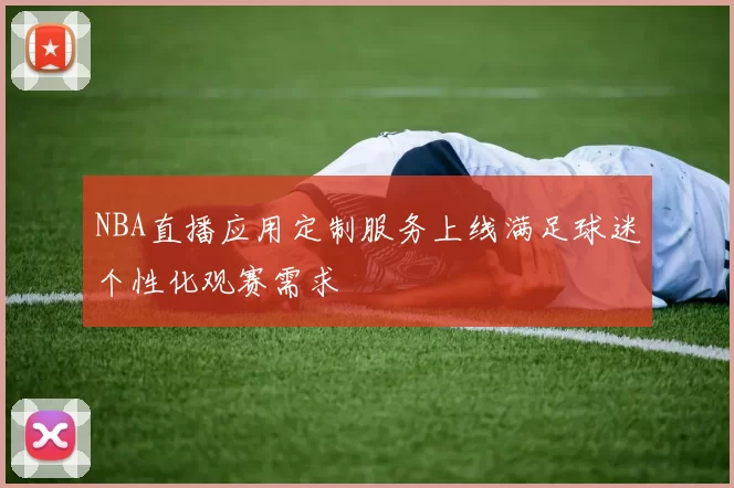 NBA直播应用定制服务上线满足球迷个性化观赛需求