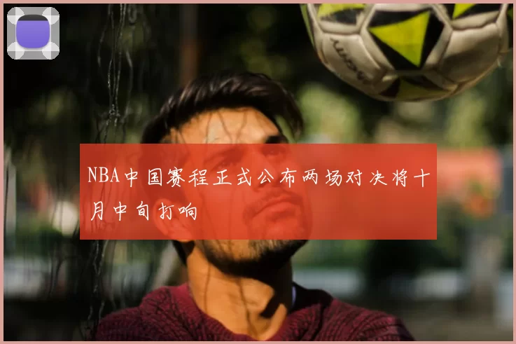 NBA中国赛程正式公布两场对决将十月中旬打响