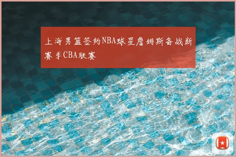 上海男篮签约NBA球星詹姆斯备战新赛季CBA联赛