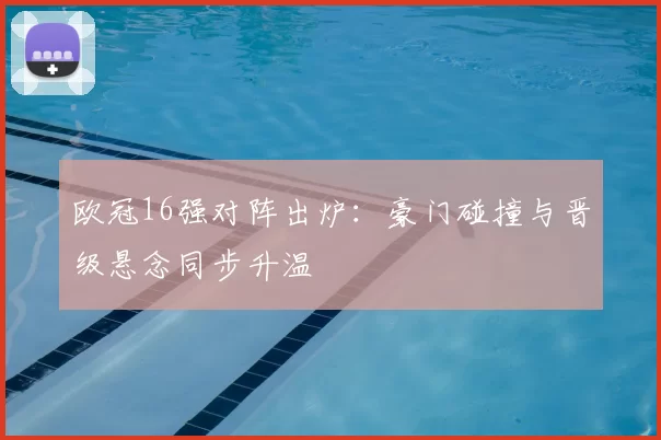 欧冠16强对阵出炉：豪门碰撞与晋级悬念同步升温