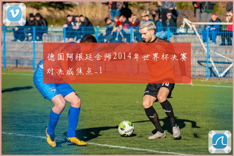 德国阿根廷会师2014年世界杯决赛对决成焦点_1
