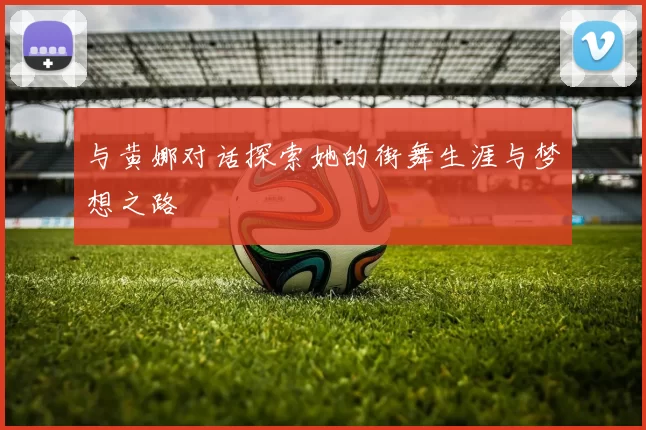 与黄娜对话探索她的街舞生涯与梦想之路