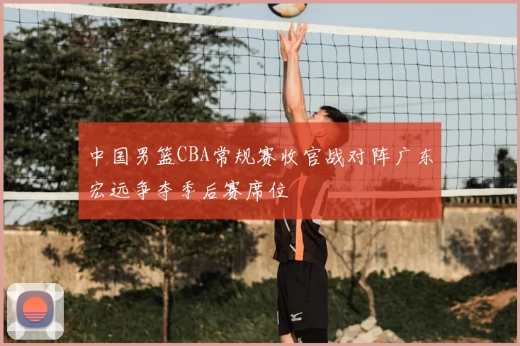 中国男篮CBA常规赛收官战对阵广东宏远争夺季后赛席位