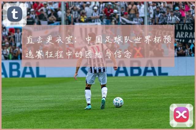 直击更衣室：中国足球队世界杯预选赛征程中的团结与信念