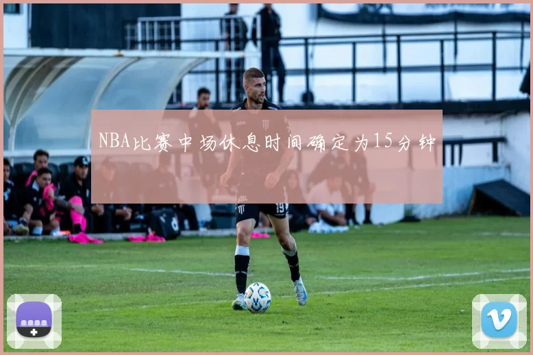 NBA比赛中场休息时间确定为15分钟