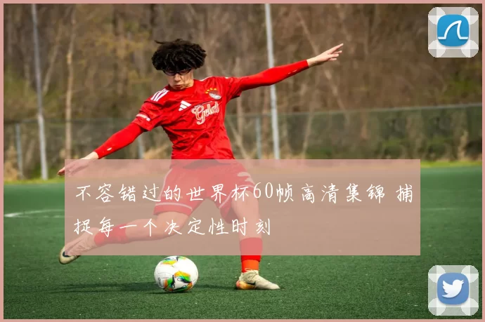 不容错过的世界杯60帧高清集锦 捕捉每一个决定性时刻