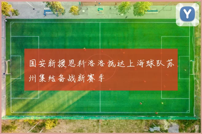 国安新援恩科洛洛抵达上海球队苏州集结备战新赛季