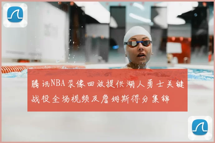 腾讯NBA录像回放提供湖人勇士关键战役全场视频及詹姆斯得分集锦