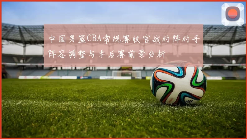 中国男篮CBA常规赛收官战对阵对手阵容调整与季后赛前景分析