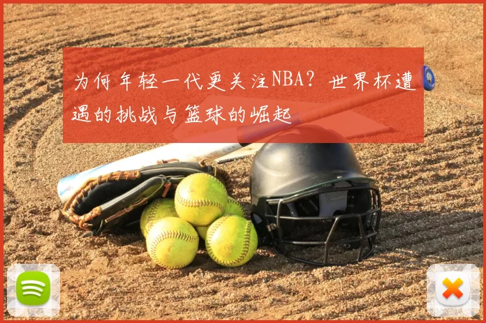 为何年轻一代更关注NBA?世界杯遭遇的挑战与篮球的崛起