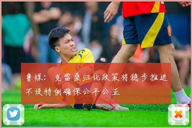 鲁媒：克雷桑归化政策将稳步推进不设特例确保公平公正