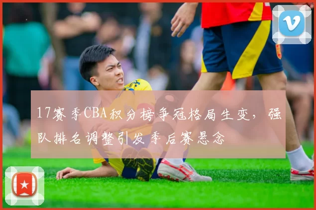 17赛季CBA积分榜争冠格局生变，强队排名调整引发季后赛悬念