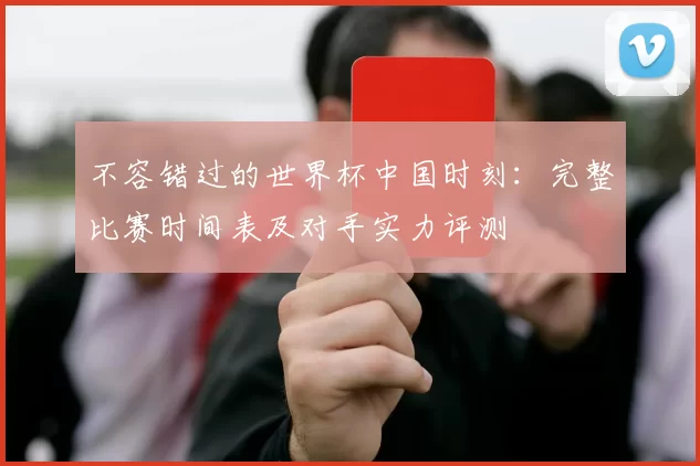 不容错过的世界杯中国时刻:完整比赛时间表及对手实力评测