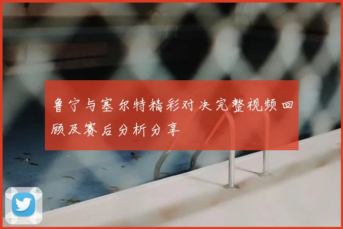 鲁宁与塞尔特精彩对决完整视频回顾及赛后分析分享