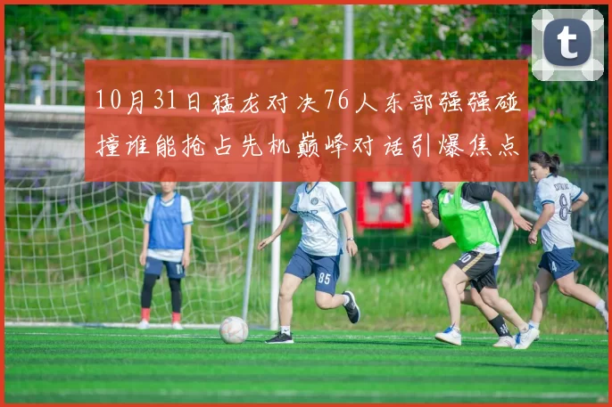 10月31日猛龙对决76人东部强强碰撞谁能抢占先机巅峰对话引爆焦点