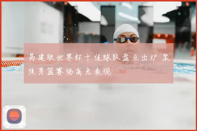 易建联世界杯十佳球队盘点出炉 聚焦男篮赛场高光表现
