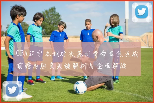CBA辽宁本钢对决苏州肯帝亚焦点战前瞻与胜负关键解析与全面解读