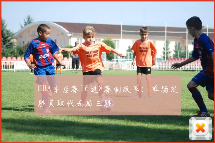 CBA季后赛16进8赛制改革：单场定胜负取代五局三胜