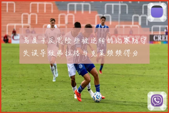 乌度卡反思险些被逆转的比赛防守失误导致弗拉格与克莱频频得分