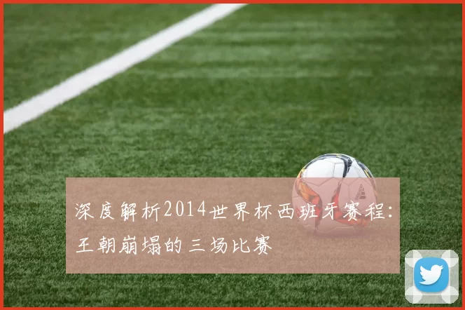 深度解析2014世界杯西班牙赛程：王朝崩塌的三场比赛