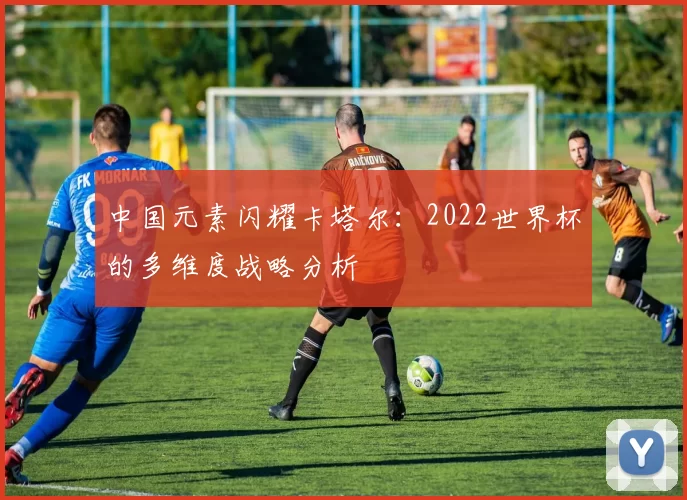 中国元素闪耀卡塔尔:2022世界杯的多维度战略分析