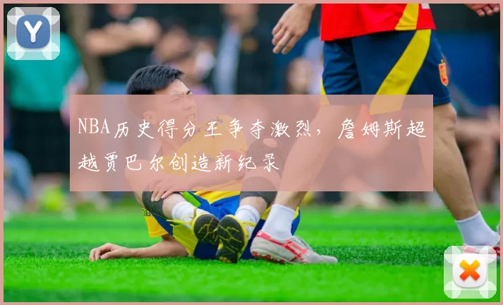 NBA历史得分王争夺激烈，詹姆斯超越贾巴尔创造新纪录