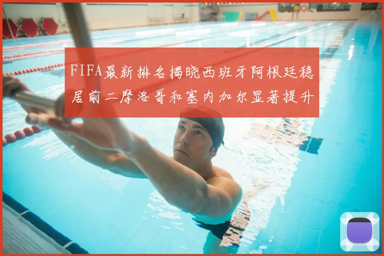 FIFA最新排名揭晓西班牙阿根廷稳居前二摩洛哥和塞内加尔显著提升