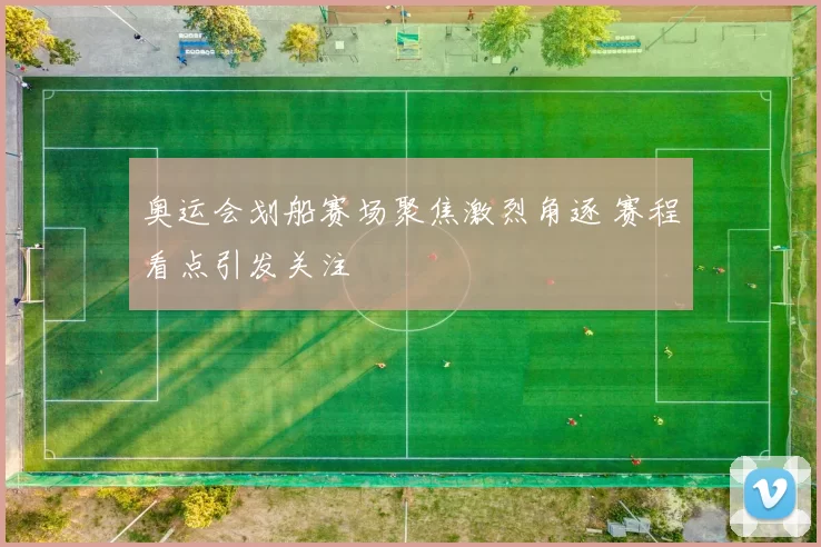 奥运会划船赛场聚焦激烈角逐 赛程看点引发关注